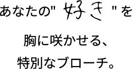 あなたの好きを胸に咲かせる、特別なブローチ。